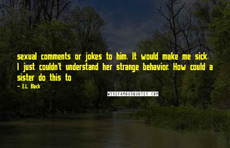 E.L. Black quotes: sexual comments or jokes to him. It would make me sick. I just couldn't understand her strange behavior. How could a sister do this to E.L. Black quotes: sexual comments or jokes to him. It would make me sick. I just couldn't understand her strange behavior. How could a sister do this to