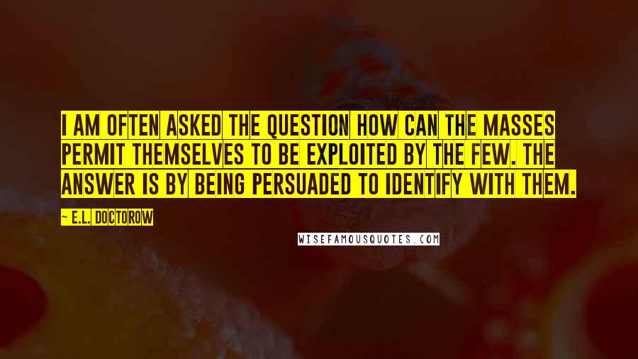 E.L. Doctorow quotes: I am often asked the question How can the masses permit themselves to be exploited by the few. The answer is By being persuaded to identify with them.