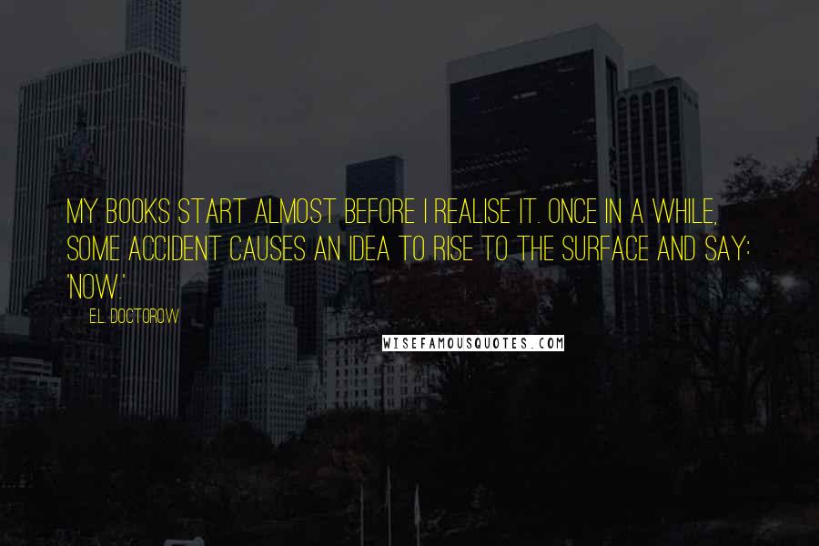 E.L. Doctorow quotes: My books start almost before I realise it. Once in a while, some accident causes an idea to rise to the surface and say: 'now.'