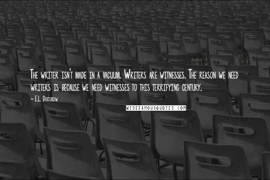 E.L. Doctorow quotes: The writer isn't made in a vacuum. Writers are witnesses. The reason we need writers is because we need witnesses to this terrifying century.