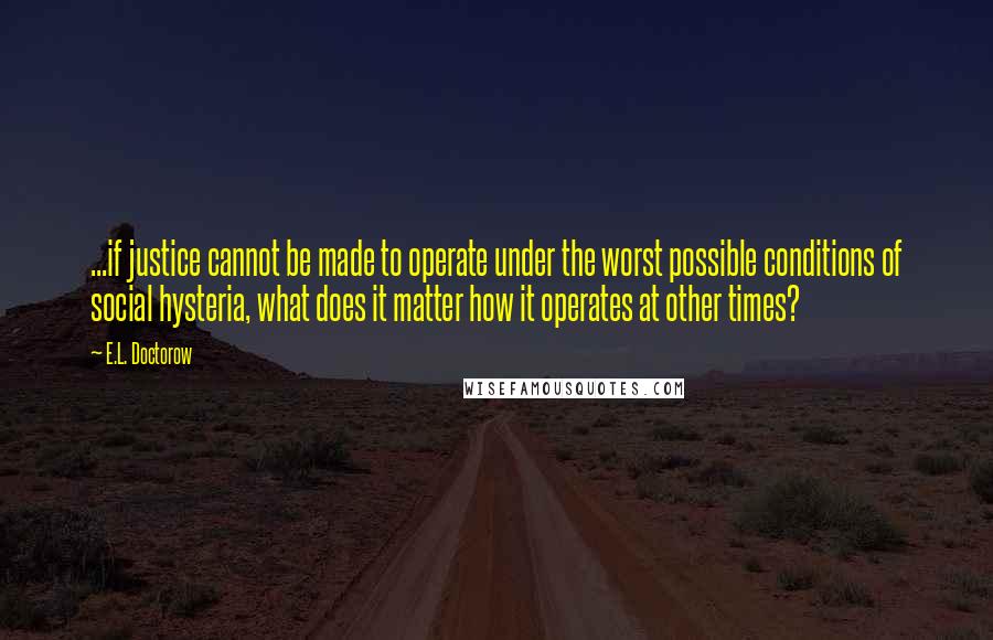 E.L. Doctorow quotes: ...if justice cannot be made to operate under the worst possible conditions of social hysteria, what does it matter how it operates at other times?