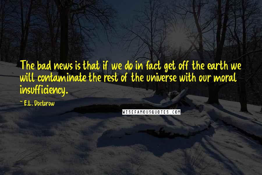 E.L. Doctorow quotes: The bad news is that if we do in fact get off the earth we will contaminate the rest of the universe with our moral insufficiency.