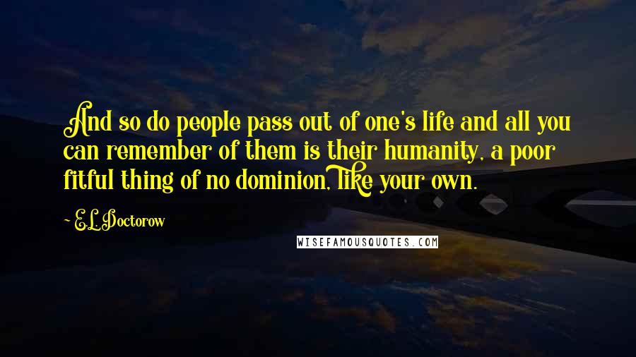 E.L. Doctorow quotes: And so do people pass out of one's life and all you can remember of them is their humanity, a poor fitful thing of no dominion, like your own.