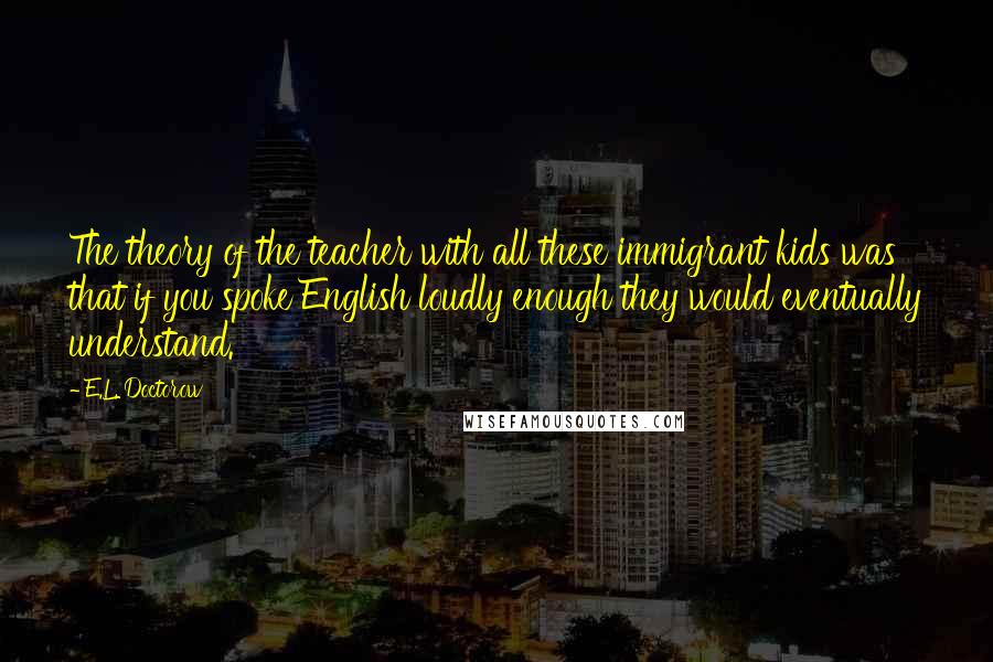 E.L. Doctorow quotes: The theory of the teacher with all these immigrant kids was that if you spoke English loudly enough they would eventually understand.