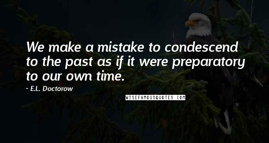 E.L. Doctorow quotes: We make a mistake to condescend to the past as if it were preparatory to our own time.