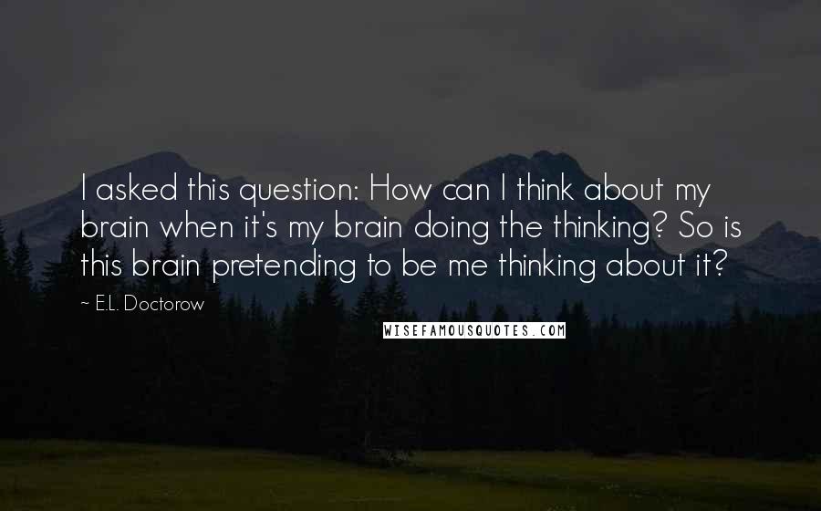E.L. Doctorow quotes: I asked this question: How can I think about my brain when it's my brain doing the thinking? So is this brain pretending to be me thinking about it?