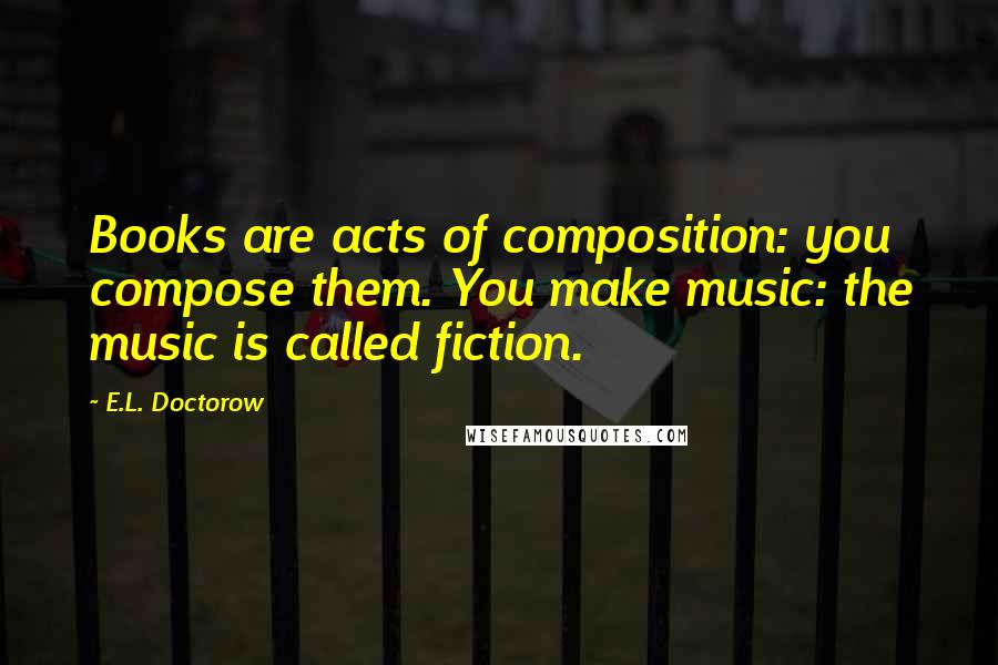 E.L. Doctorow quotes: Books are acts of composition: you compose them. You make music: the music is called fiction.