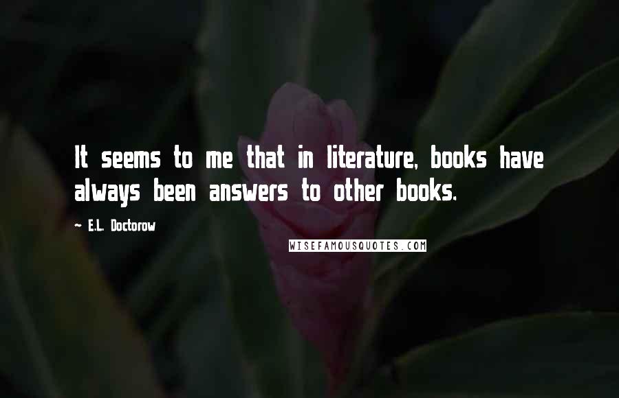 E.L. Doctorow quotes: It seems to me that in literature, books have always been answers to other books.
