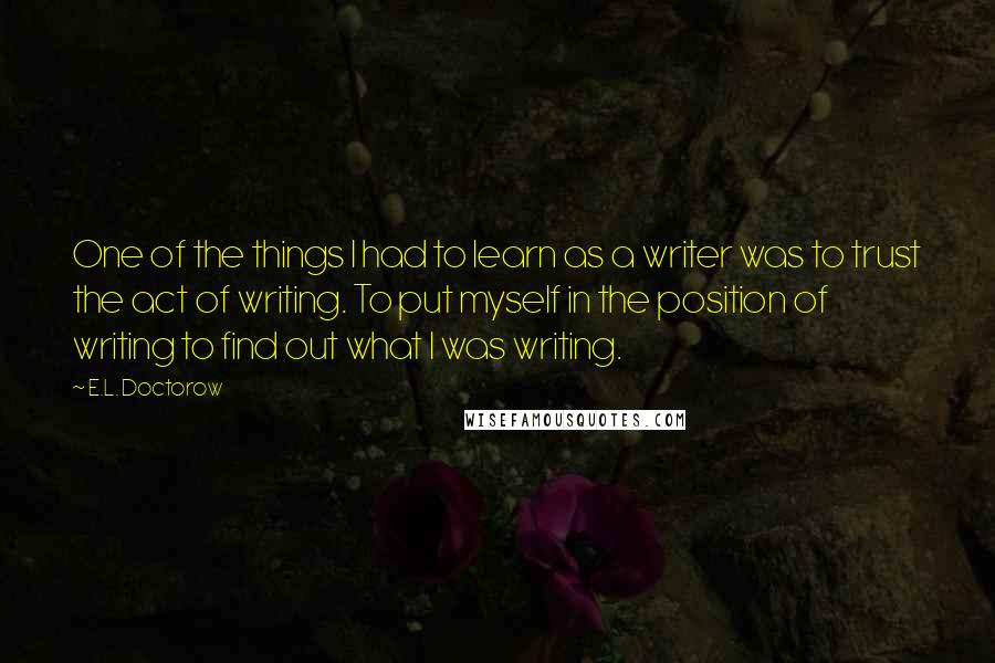 E.L. Doctorow quotes: One of the things I had to learn as a writer was to trust the act of writing. To put myself in the position of writing to find out what