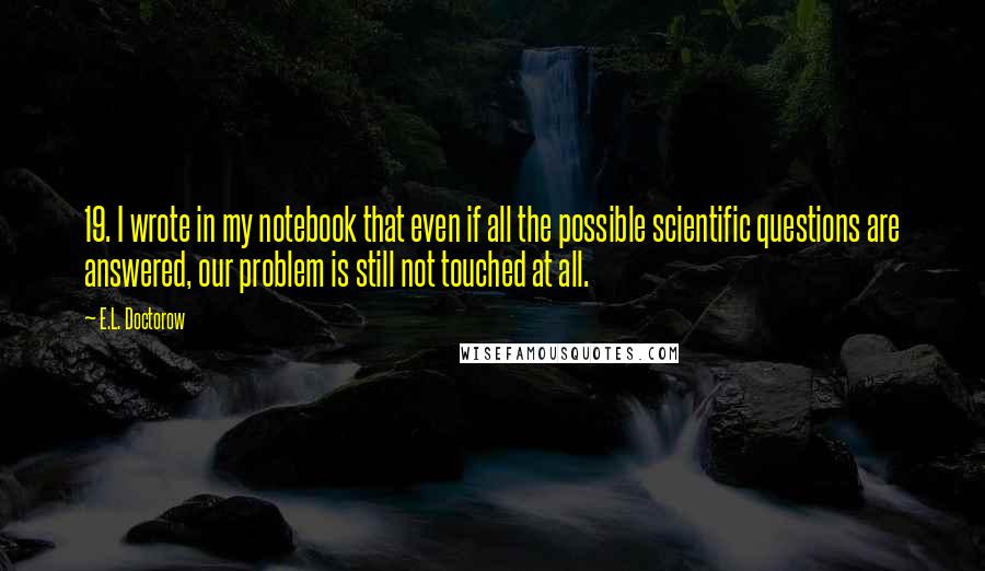 E.L. Doctorow quotes: 19. I wrote in my notebook that even if all the possible scientific questions are answered, our problem is still not touched at all.