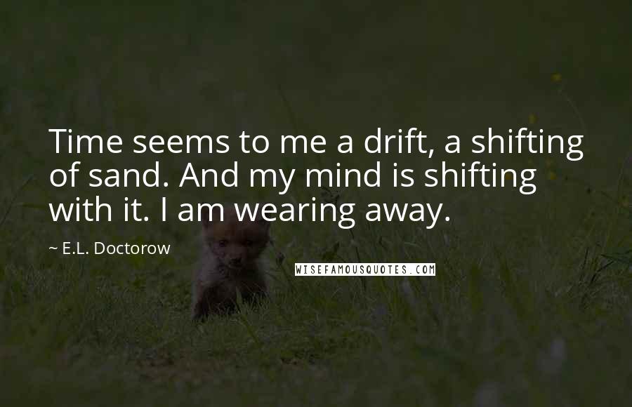 E.L. Doctorow quotes: Time seems to me a drift, a shifting of sand. And my mind is shifting with it. I am wearing away.