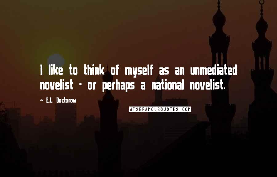E.L. Doctorow quotes: I like to think of myself as an unmediated novelist - or perhaps a national novelist.