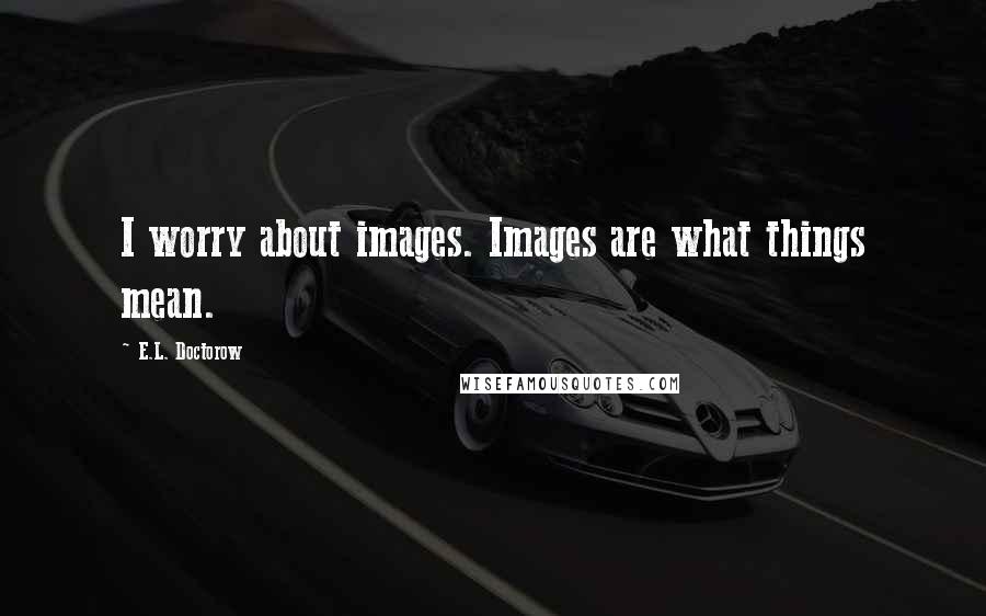 E.L. Doctorow quotes: I worry about images. Images are what things mean.