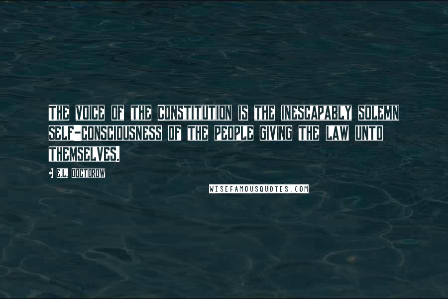 E.L. Doctorow quotes: The voice of the Constitution is the inescapably solemn self-consciousness of the people giving the law unto themselves.