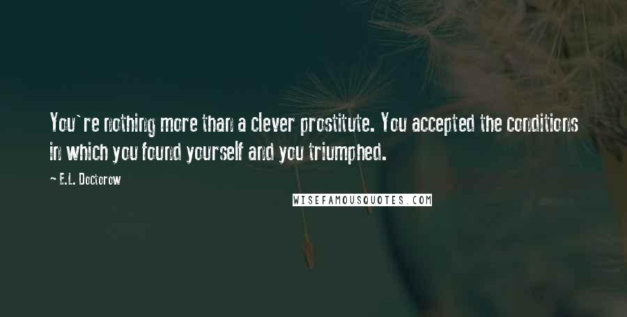 E.L. Doctorow quotes: You're nothing more than a clever prostitute. You accepted the conditions in which you found yourself and you triumphed.