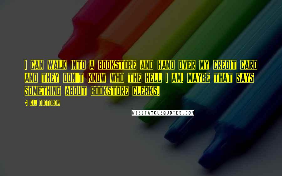 E.L. Doctorow quotes: I can walk into a bookstore and hand over my credit card and they don't know who the hell I am. Maybe that says something about bookstore clerks.