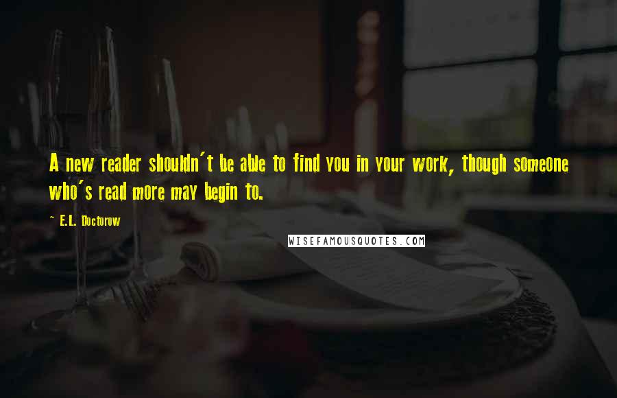 E.L. Doctorow quotes: A new reader shouldn't be able to find you in your work, though someone who's read more may begin to.