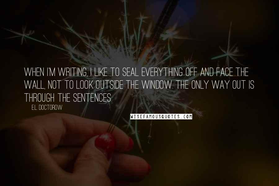 E.L. Doctorow quotes: When I'm writing, I like to seal everything off and face the wall, not to look outside the window. The only way out is through the sentences.