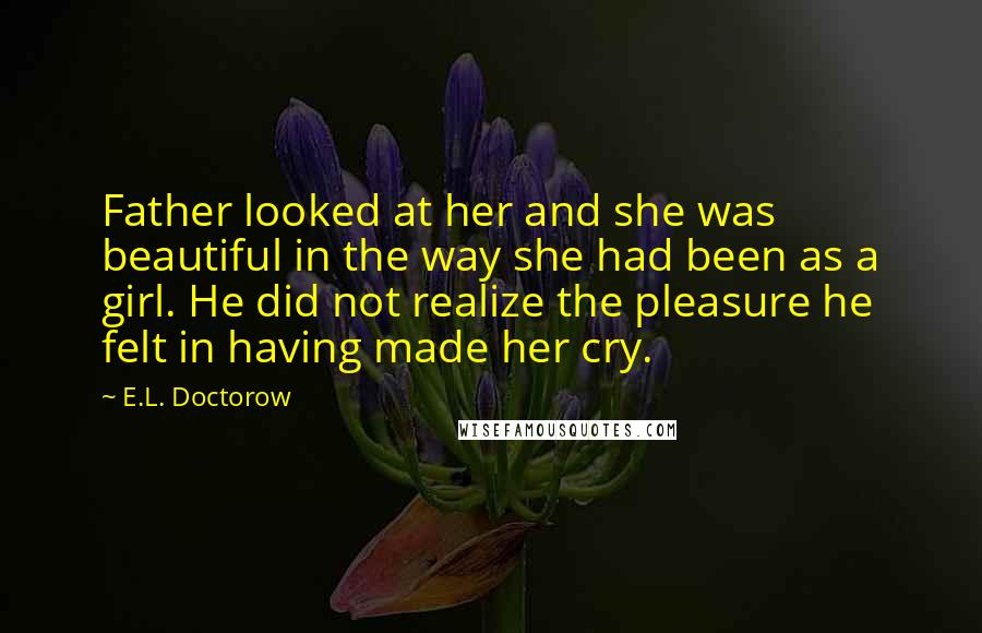 E.L. Doctorow quotes: Father looked at her and she was beautiful in the way she had been as a girl. He did not realize the pleasure he felt in having made her cry.