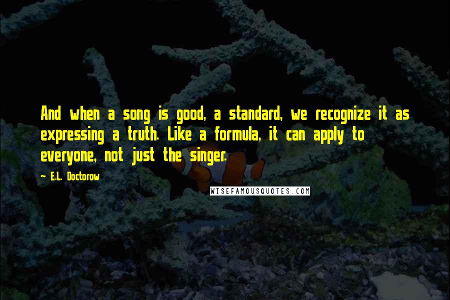 E.L. Doctorow quotes: And when a song is good, a standard, we recognize it as expressing a truth. Like a formula, it can apply to everyone, not just the singer.
