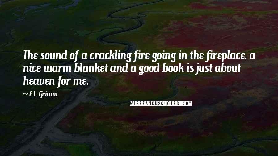 E.L. Grimm quotes: The sound of a crackling fire going in the fireplace, a nice warm blanket and a good book is just about heaven for me. E.L. Grimm quotes: The sound of a crackling fire going in the fireplace, a nice warm blanket and a good book is just about heaven for me.
