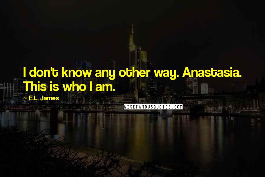 E.L. James quotes: I don't know any other way. Anastasia. This is who I am.