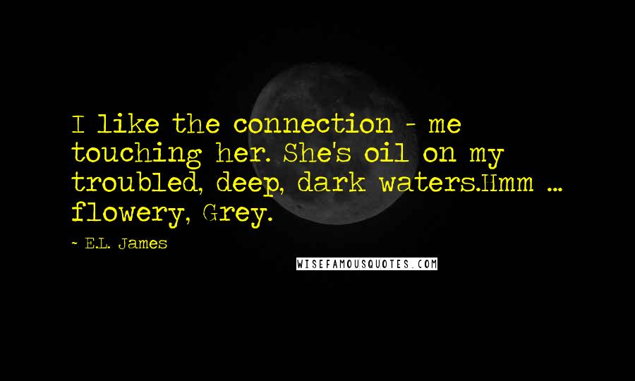 E.L. James quotes: I like the connection - me touching her. She's oil on my troubled, deep, dark waters.Hmm ... flowery, Grey.