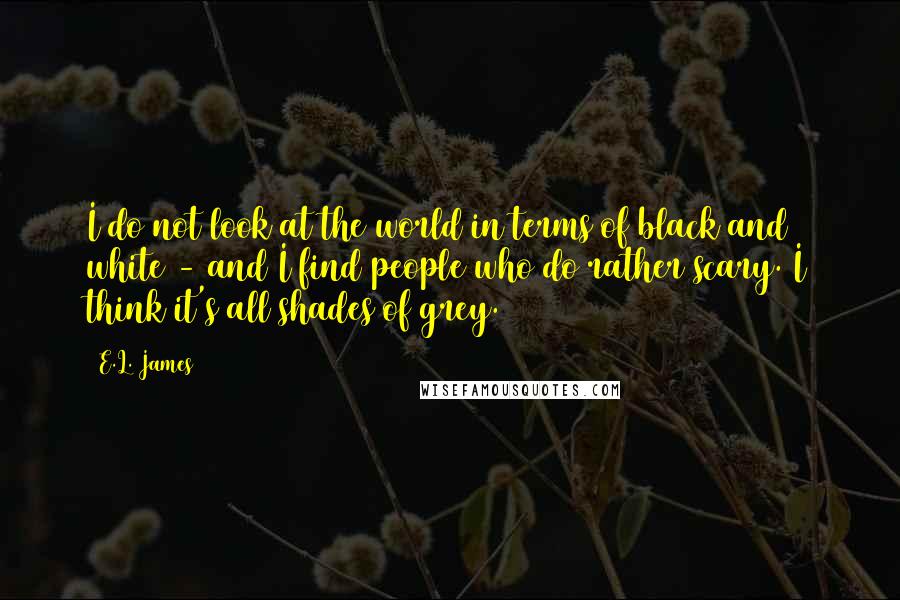 E.L. James quotes: I do not look at the world in terms of black and white - and I find people who do rather scary. I think it's all shades of grey.