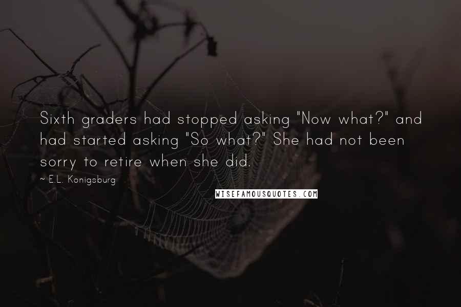 E.L. Konigsburg quotes: Sixth graders had stopped asking "Now what?" and had started asking "So what?" She had not been sorry to retire when she did. E.L. Konigsburg quotes: Sixth graders had stopped asking "Now what?" and had started asking "So what?" She had not been sorry to retire when she did.
