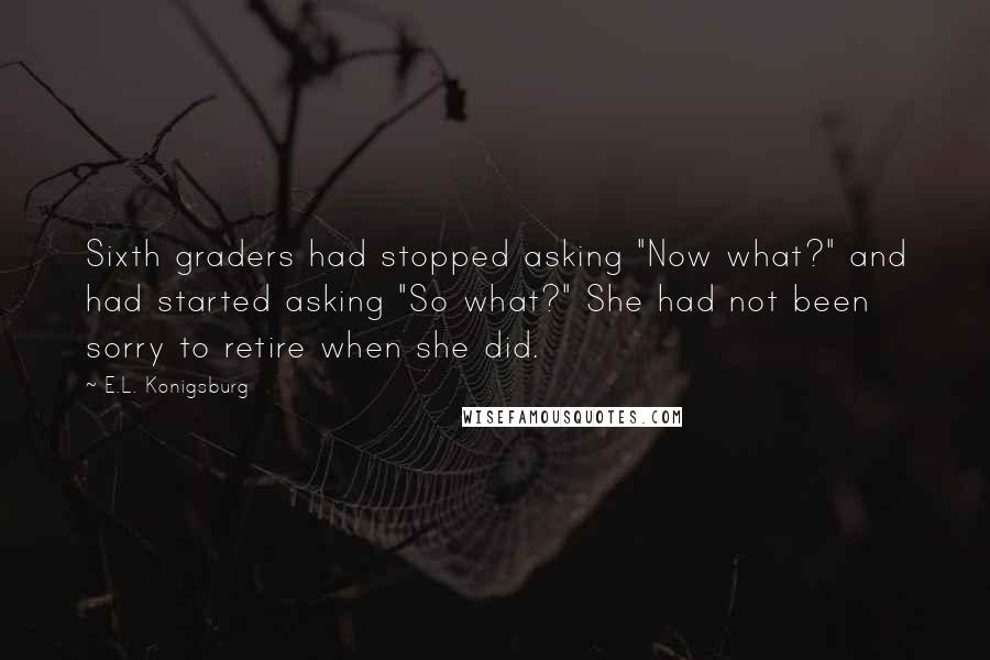 E.L. Konigsburg quotes: Sixth graders had stopped asking "Now what?" and had started asking "So what?" She had not been sorry to retire when she did.