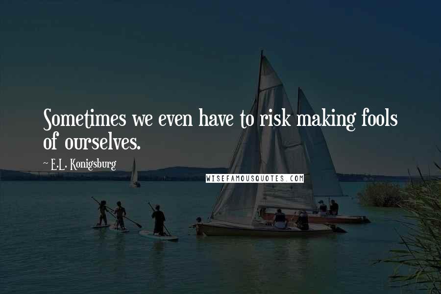 E.L. Konigsburg quotes: Sometimes we even have to risk making fools of ourselves.