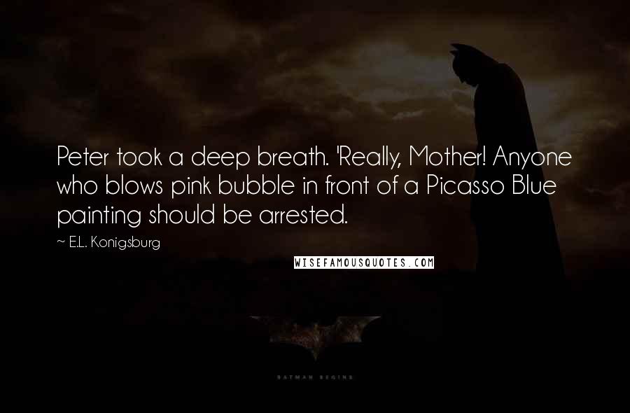 E.L. Konigsburg quotes: Peter took a deep breath. 'Really, Mother! Anyone who blows pink bubble in front of a Picasso Blue painting should be arrested. E.L. Konigsburg quotes: Peter took a deep breath. 'Really, Mother! Anyone who blows pink bubble in front of a Picasso Blue painting should be arrested.