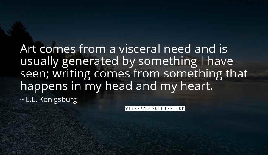E.L. Konigsburg quotes: Art comes from a visceral need and is usually generated by something I have seen; writing comes from something that happens in my head and my heart. E.L. Konigsburg quotes: Art comes from a visceral need and is usually generated by something I have seen; writing comes from something that happens in my head and my heart.