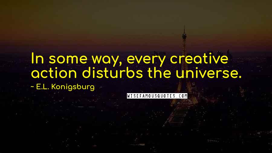 E.L. Konigsburg quotes: In some way, every creative action disturbs the universe.