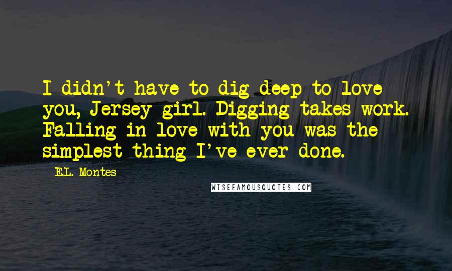 E.L. Montes quotes: I didn't have to dig deep to love you, Jersey girl. Digging takes work. Falling in love with you was the simplest thing I've ever done. E.L. Montes quotes: I didn't have to dig deep to love you, Jersey girl. Digging takes work. Falling in love with you was the simplest thing I've ever done.