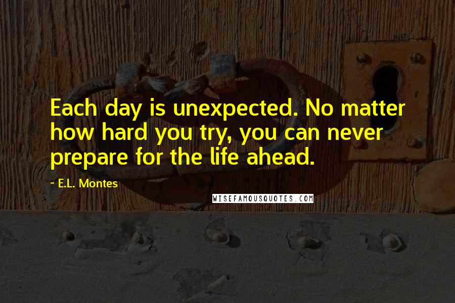 E.L. Montes quotes: Each day is unexpected. No matter how hard you try, you can never prepare for the life ahead.