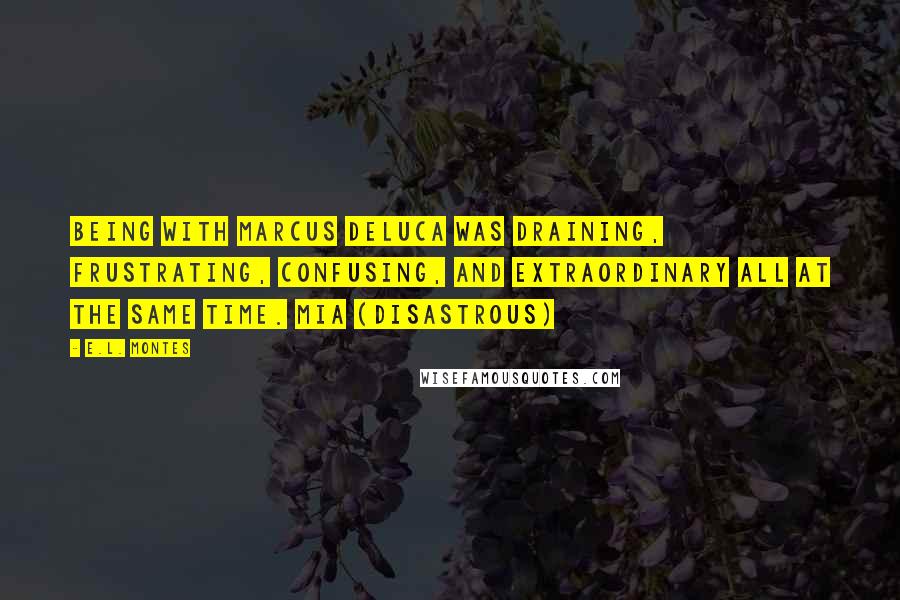 E.L. Montes quotes: Being with Marcus DeLuca was draining, frustrating, confusing, and extraordinary all at the same time. Mia (Disastrous) E.L. Montes quotes: Being with Marcus DeLuca was draining, frustrating, confusing, and extraordinary all at the same time. Mia (Disastrous)