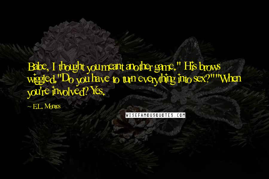 E.L. Montes quotes: Babe, I thought you meant another game." His brows wiggled."Do you have to turn everything into sex?""When you're involved? Yes. E.L. Montes quotes: Babe, I thought you meant another game." His brows wiggled."Do you have to turn everything into sex?""When you're involved? Yes.