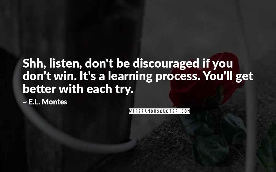 E.L. Montes quotes: Shh, listen, don't be discouraged if you don't win. It's a learning process. You'll get better with each try. E.L. Montes quotes: Shh, listen, don't be discouraged if you don't win. It's a learning process. You'll get better with each try.