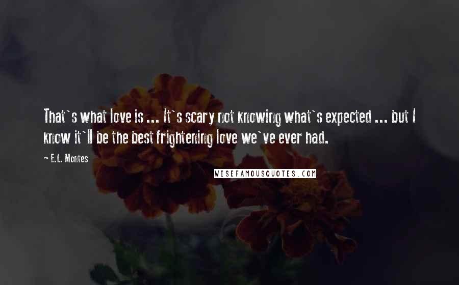 E.L. Montes quotes: That's what love is ... It's scary not knowing what's expected ... but I know it'll be the best frightening love we've ever had. E.L. Montes quotes: That's what love is ... It's scary not knowing what's expected ... but I know it'll be the best frightening love we've ever had.