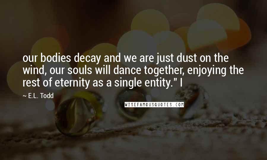 E.L. Todd quotes: our bodies decay and we are just dust on the wind, our souls will dance together, enjoying the rest of eternity as a single entity." I