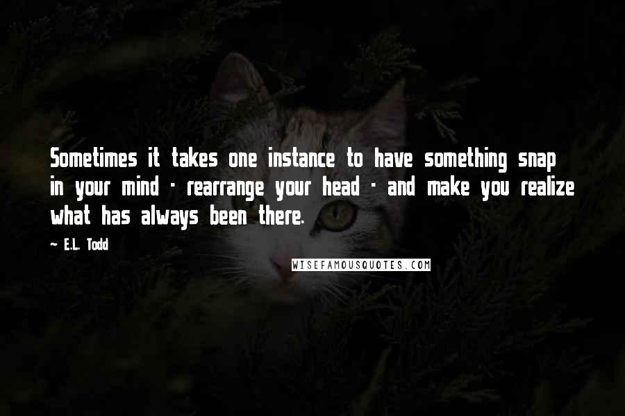 E.L. Todd quotes: Sometimes it takes one instance to have something snap in your mind - rearrange your head - and make you realize what has always been there.