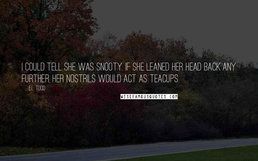 E.L. Todd quotes: I could tell she was snooty. If she leaned her head back any further, her nostrils would act as teacups.