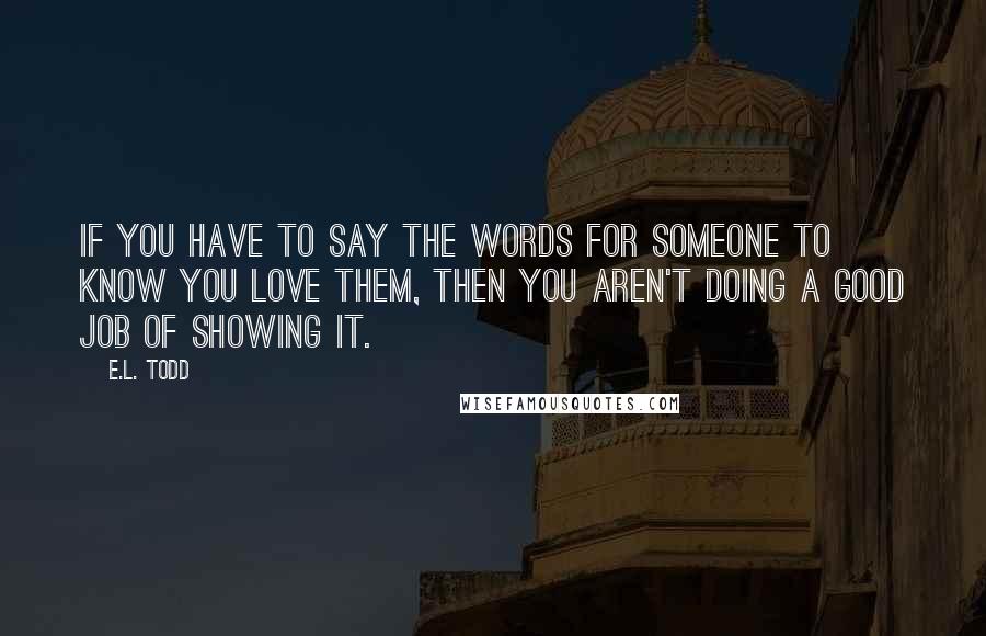 E.L. Todd quotes: If you have to say the words for someone to know you love them, then you aren't doing a good job of showing it.
