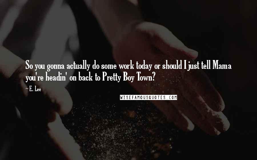 E. Lee quotes: So you gonna actually do some work today or should I just tell Mama you're headin' on back to Pretty Boy Town?