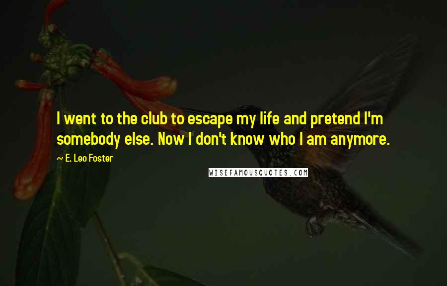 E. Leo Foster quotes: I went to the club to escape my life and pretend I'm somebody else. Now I don't know who I am anymore.