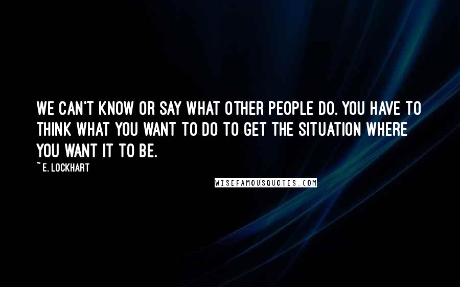 E. Lockhart quotes: We can't know or say what other people do. You have to think what you want to do to get the situation where you want it to be. E. Lockhart quotes: We can't know or say what other people do. You have to think what you want to do to get the situation where you want it to be.