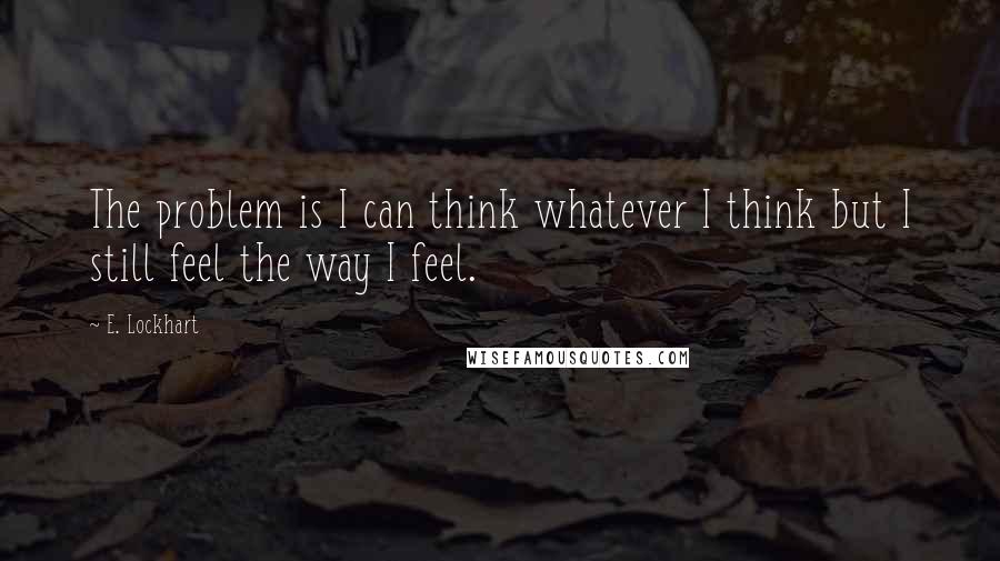 E. Lockhart quotes: The problem is I can think whatever I think but I still feel the way I feel.