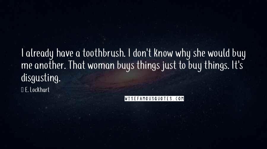 E. Lockhart quotes: I already have a toothbrush. I don't know why she would buy me another. That woman buys things just to buy things. It's disgusting. E. Lockhart quotes: I already have a toothbrush. I don't know why she would buy me another. That woman buys things just to buy things. It's disgusting.
