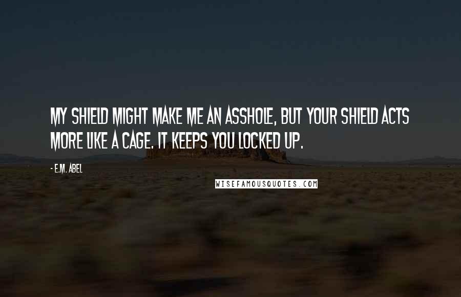 E.M. Abel quotes: My shield might make me an asshole, but your shield acts more like a cage. It keeps you locked up.